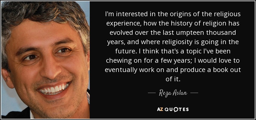 I'm interested in the origins of the religious experience, how the history of religion has evolved over the last umpteen thousand years, and where religiosity is going in the future. I think that's a topic I've been chewing on for a few years; I would love to eventually work on and produce a book out of it. - Reza Aslan