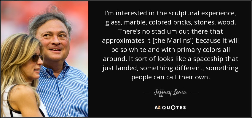 I'm interested in the sculptural experience, glass, marble, colored bricks, stones, wood. There's no stadium out there that approximates it [the Marlins'] because it will be so white and with primary colors all around. It sort of looks like a spaceship that just landed, something different, something people can call their own. - Jeffrey Loria