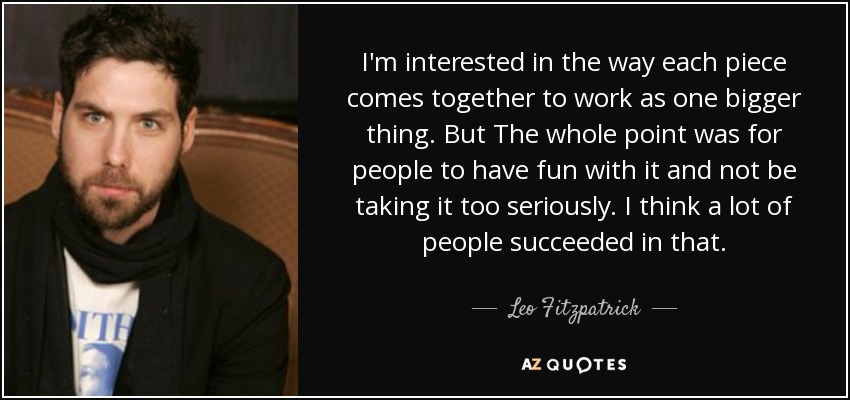 I'm interested in the way each piece comes together to work as one bigger thing. But The whole point was for people to have fun with it and not be taking it too seriously. I think a lot of people succeeded in that. - Leo Fitzpatrick