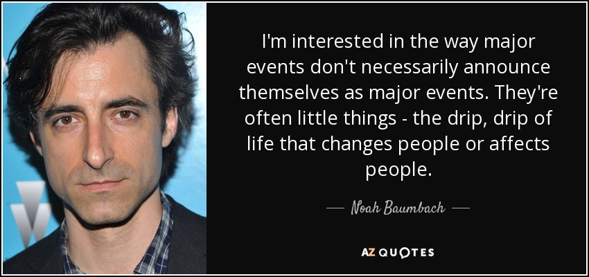 I'm interested in the way major events don't necessarily announce themselves as major events. They're often little things - the drip, drip of life that changes people or affects people. - Noah Baumbach