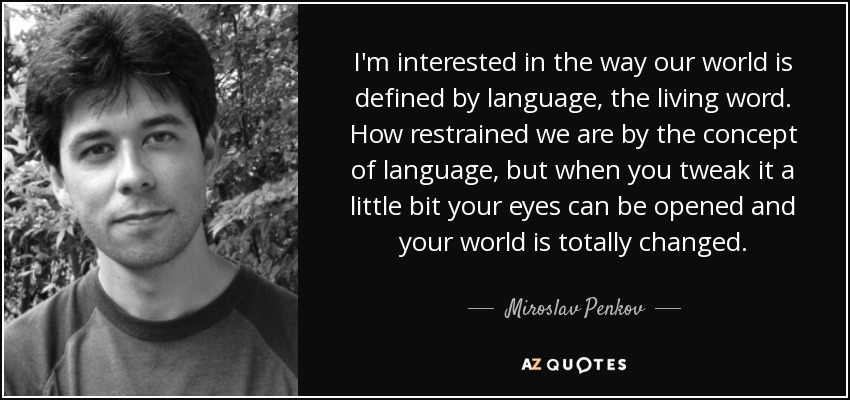 I'm interested in the way our world is defined by language, the living word. How restrained we are by the concept of language, but when you tweak it a little bit your eyes can be opened and your world is totally changed. - Miroslav Penkov