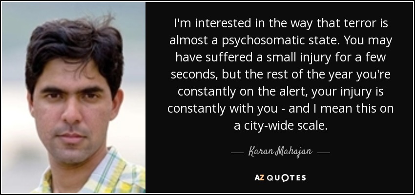 I'm interested in the way that terror is almost a psychosomatic state. You may have suffered a small injury for a few seconds, but the rest of the year you're constantly on the alert, your injury is constantly with you - and I mean this on a city-wide scale. - Karan Mahajan