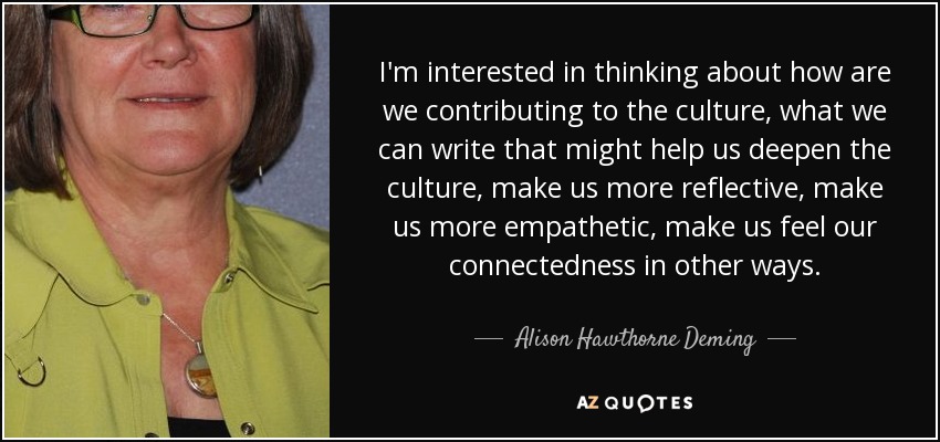 I'm interested in thinking about how are we contributing to the culture, what we can write that might help us deepen the culture, make us more reflective, make us more empathetic, make us feel our connectedness in other ways. - Alison Hawthorne Deming