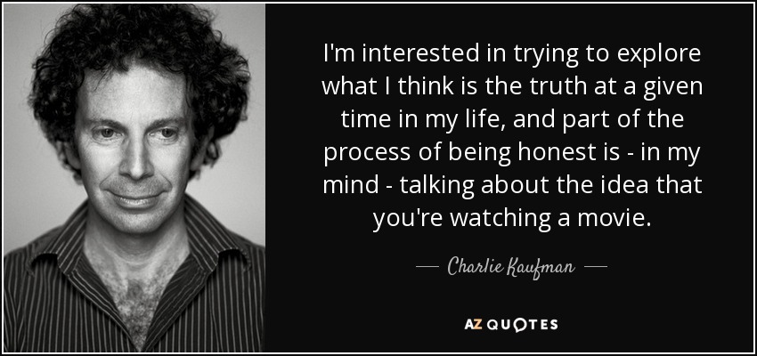 I'm interested in trying to explore what I think is the truth at a given time in my life, and part of the process of being honest is - in my mind - talking about the idea that you're watching a movie. - Charlie Kaufman