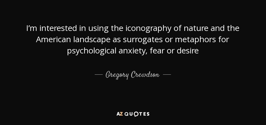 I’m interested in using the iconography of nature and the American landscape as surrogates or metaphors for psychological anxiety, fear or desire - Gregory Crewdson