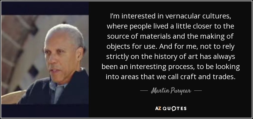 I’m interested in vernacular cultures, where people lived a little closer to the source of materials and the making of objects for use. And for me, not to rely strictly on the history of art has always been an interesting process, to be looking into areas that we call craft and trades. - Martin Puryear