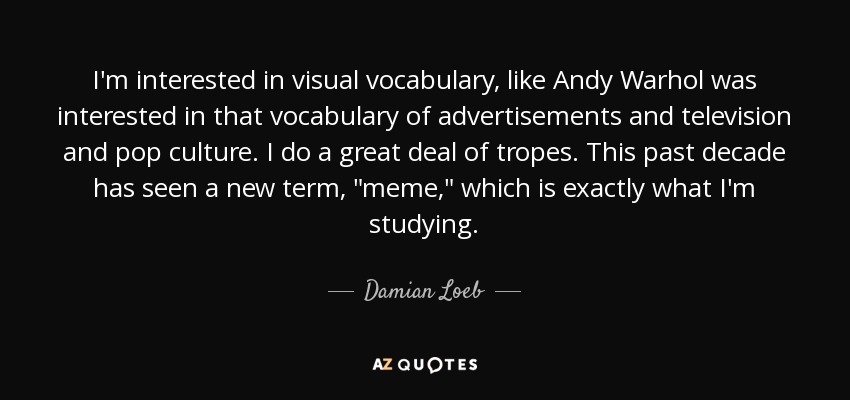 I'm interested in visual vocabulary, like Andy Warhol was interested in that vocabulary of advertisements and television and pop culture. I do a great deal of tropes. This past decade has seen a new term, 