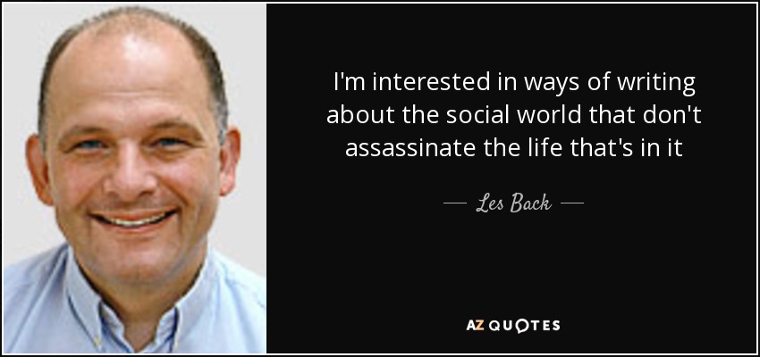 I'm interested in ways of writing about the social world that don't assassinate the life that's in it - Les Back