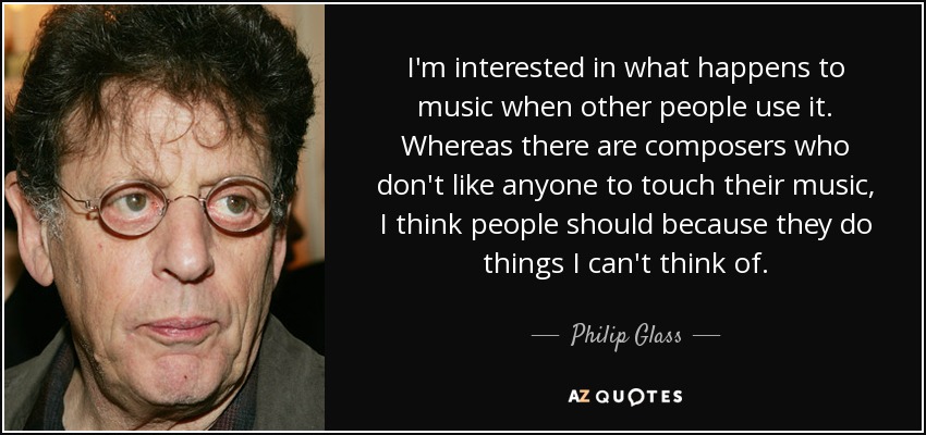 I'm interested in what happens to music when other people use it. Whereas there are composers who don't like anyone to touch their music, I think people should because they do things I can't think of. - Philip Glass