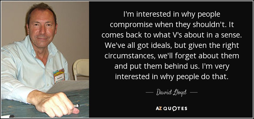 I'm interested in why people compromise when they shouldn't. It comes back to what V's about in a sense. We've all got ideals, but given the right circumstances, we'll forget about them and put them behind us. I'm very interested in why people do that. - David Lloyd