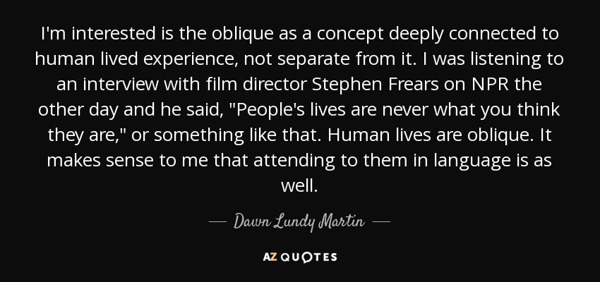 I'm interested is the oblique as a concept deeply connected to human lived experience, not separate from it. I was listening to an interview with film director Stephen Frears on NPR the other day and he said, 