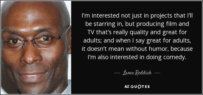 I’m interested not just in projects that I’ll be starring in, but producing film and TV that’s really quality and great for adults; and when I say great for adults, it doesn’t mean without humor, because I’m also interested in doing comedy. - Lance Reddick