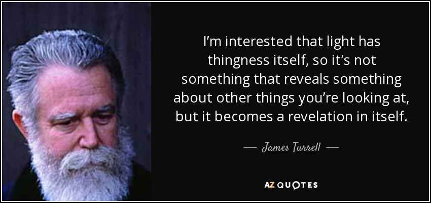 I’m interested that light has thingness itself, so it’s not something that reveals something about other things you’re looking at, but it becomes a revelation in itself. - James Turrell