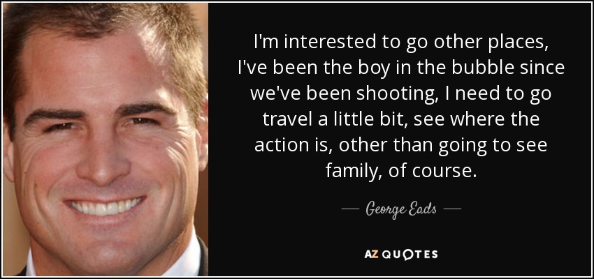 I'm interested to go other places, I've been the boy in the bubble since we've been shooting, I need to go travel a little bit, see where the action is, other than going to see family, of course. - George Eads