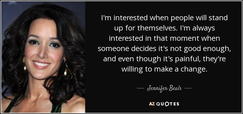 I'm interested when people will stand up for themselves. I'm always interested in that moment when someone decides it's not good enough, and even though it's painful, they're willing to make a change. - Jennifer Beals