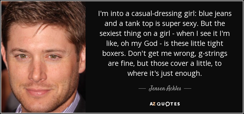 I'm into a casual-dressing girl: blue jeans and a tank top is super sexy. But the sexiest thing on a girl - when I see it I'm like, oh my God - is these little tight boxers. Don't get me wrong, g-strings are fine, but those cover a little, to where it's just enough. - Jensen Ackles