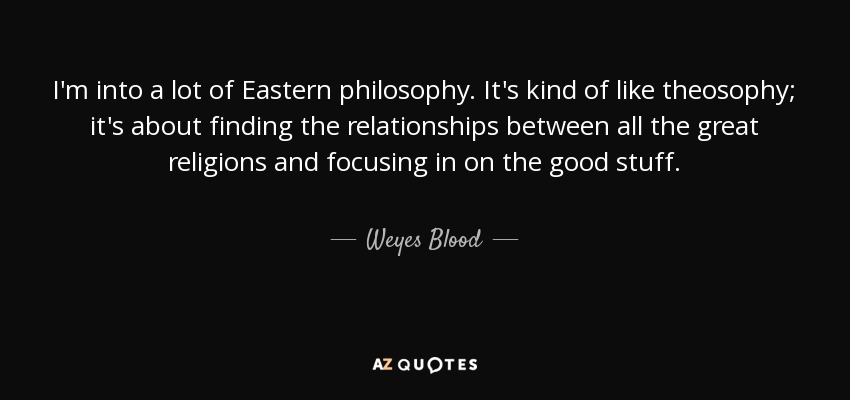 I'm into a lot of Eastern philosophy. It's kind of like theosophy; it's about finding the relationships between all the great religions and focusing in on the good stuff. - Weyes Blood