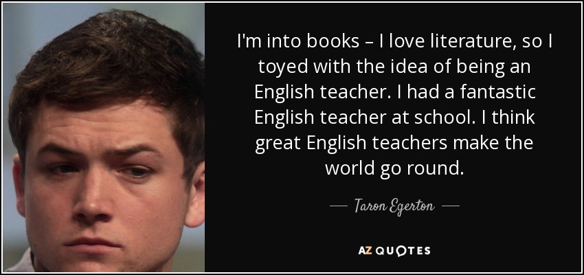 I'm into books – I love literature, so I toyed with the idea of being an English teacher. I had a fantastic English teacher at school. I think great English teachers make the world go round. - Taron Egerton