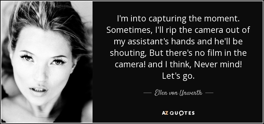 I'm into capturing the moment. Sometimes, I'll rip the camera out of my assistant's hands and he'll be shouting, But there's no film in the camera! and I think, Never mind! Let's go. - Ellen von Unwerth