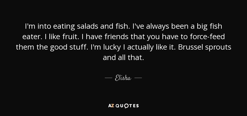 I'm into eating salads and fish. I've always been a big fish eater. I like fruit. I have friends that you have to force-feed them the good stuff. I'm lucky I actually like it. Brussel sprouts and all that. - Elisha