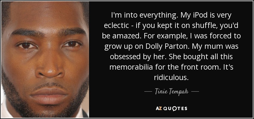 I'm into everything. My iPod is very eclectic - if you kept it on shuffle, you'd be amazed. For example, I was forced to grow up on Dolly Parton. My mum was obsessed by her. She bought all this memorabilia for the front room. It's ridiculous. - Tinie Tempah