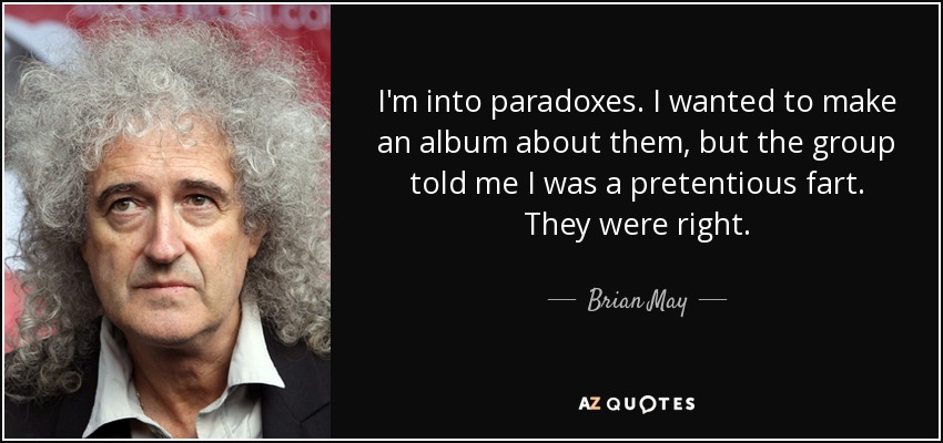 I'm into paradoxes. I wanted to make an album about them, but the group told me I was a pretentious fart. They were right. - Brian May