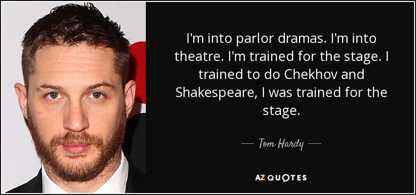I'm into parlor dramas. I'm into theatre. I'm trained for the stage. I trained to do Chekhov and Shakespeare, I was trained for the stage. - Tom Hardy