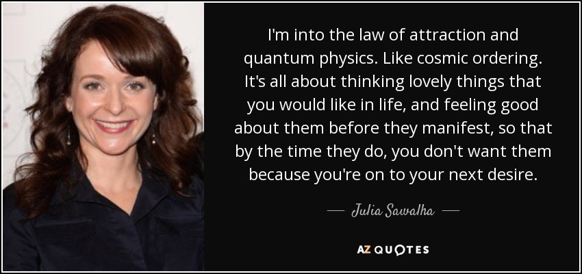I'm into the law of attraction and quantum physics. Like cosmic ordering. It's all about thinking lovely things that you would like in life, and feeling good about them before they manifest, so that by the time they do, you don't want them because you're on to your next desire. - Julia Sawalha