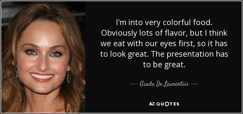 I'm into very colorful food. Obviously lots of flavor, but I think we eat with our eyes first, so it has to look great. The presentation has to be great. - Giada De Laurentiis