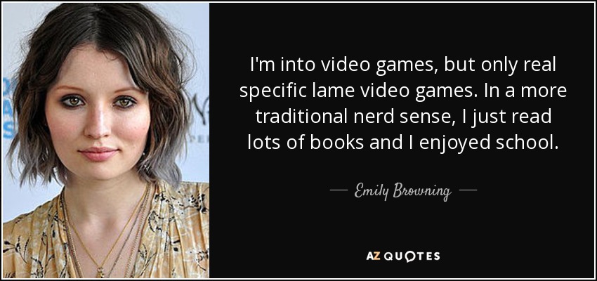 I'm into video games, but only real specific lame video games. In a more traditional nerd sense, I just read lots of books and I enjoyed school. - Emily Browning