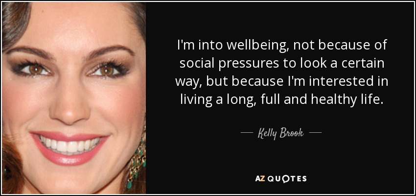 I'm into wellbeing, not because of social pressures to look a certain way, but because I'm interested in living a long, full and healthy life. - Kelly Brook