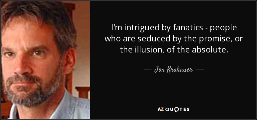 I'm intrigued by fanatics - people who are seduced by the promise, or the illusion, of the absolute. - Jon Krakauer