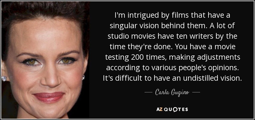 I'm intrigued by films that have a singular vision behind them. A lot of studio movies have ten writers by the time they're done. You have a movie testing 200 times, making adjustments according to various people's opinions. It's difficult to have an undistilled vision. - Carla Gugino