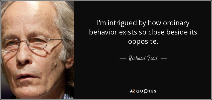 I'm intrigued by how ordinary behavior exists so close beside its opposite. - Richard Ford