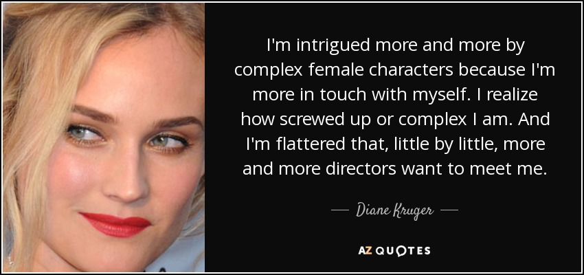 I'm intrigued more and more by complex female characters because I'm more in touch with myself. I realize how screwed up or complex I am. And I'm flattered that, little by little, more and more directors want to meet me. - Diane Kruger
