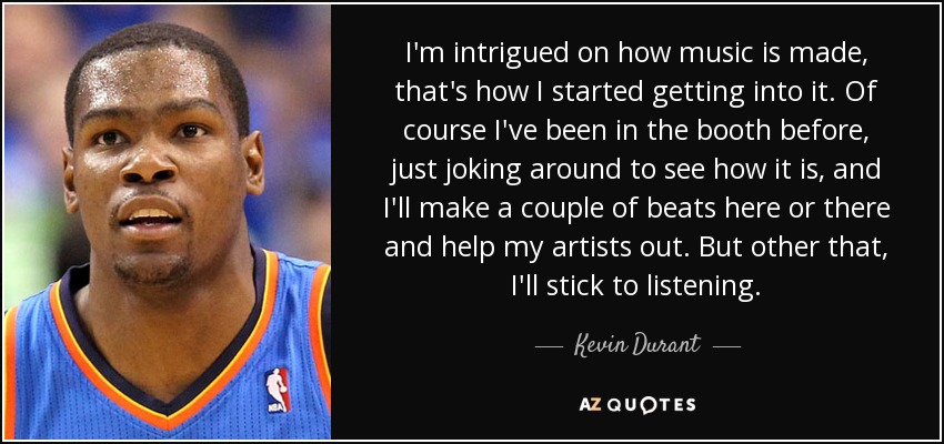 I'm intrigued on how music is made, that's how I started getting into it. Of course I've been in the booth before, just joking around to see how it is, and I'll make a couple of beats here or there and help my artists out. But other that, I'll stick to listening. - Kevin Durant
