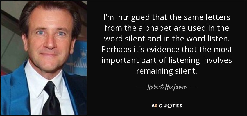 I'm intrigued that the same letters from the alphabet are used in the word silent and in the word listen. Perhaps it's evidence that the most important part of listening involves remaining silent. - Robert Herjavec