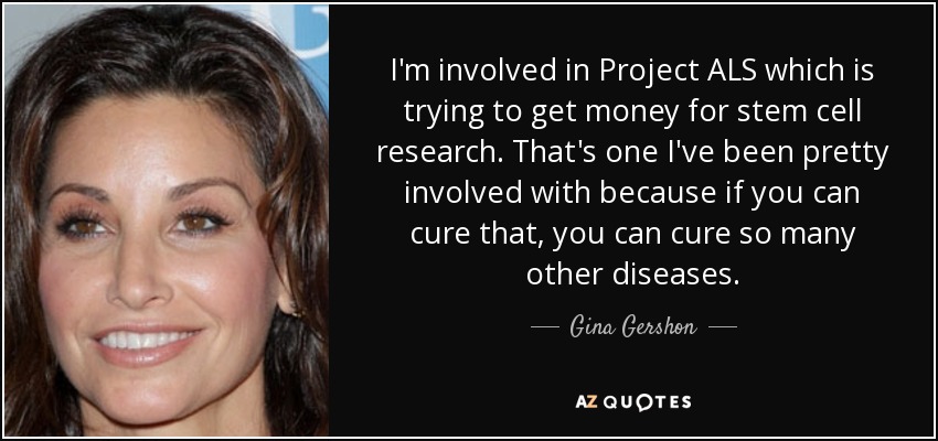 I'm involved in Project ALS which is trying to get money for stem cell research. That's one I've been pretty involved with because if you can cure that, you can cure so many other diseases. - Gina Gershon