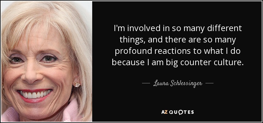 I'm involved in so many different things, and there are so many profound reactions to what I do because I am big counter culture. - Laura Schlessinger
