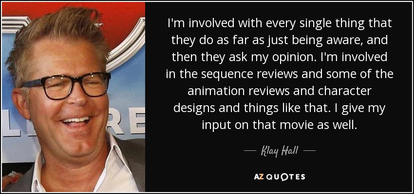 I'm involved with every single thing that they do as far as just being aware, and then they ask my opinion. I'm involved in the sequence reviews and some of the animation reviews and character designs and things like that. I give my input on that movie as well. - Klay Hall