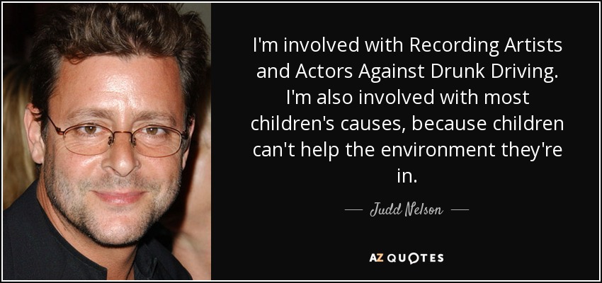 I'm involved with Recording Artists and Actors Against Drunk Driving. I'm also involved with most children's causes, because children can't help the environment they're in. - Judd Nelson