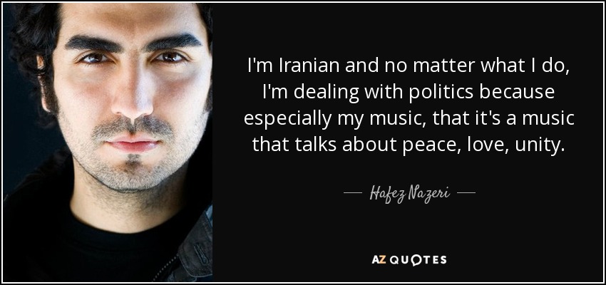 I'm Iranian and no matter what I do, I'm dealing with politics because especially my music, that it's a music that talks about peace, love, unity. - Hafez Nazeri