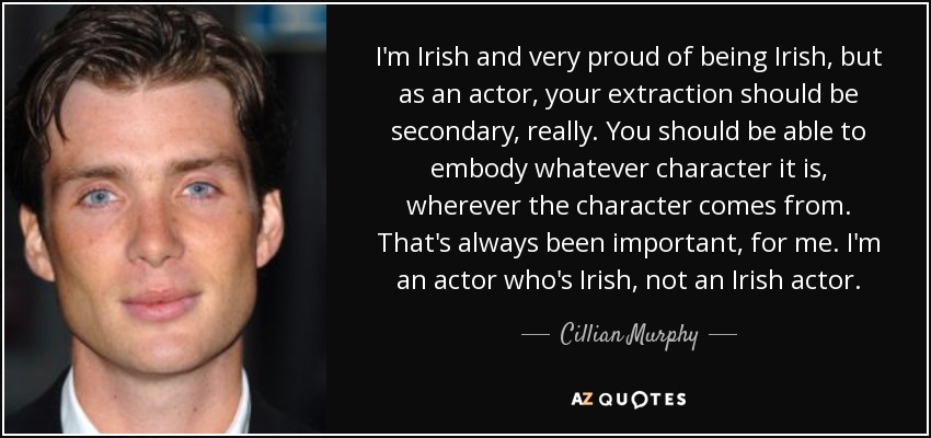 I'm Irish and very proud of being Irish, but as an actor, your extraction should be secondary, really. You should be able to embody whatever character it is, wherever the character comes from. That's always been important, for me. I'm an actor who's Irish, not an Irish actor. - Cillian Murphy