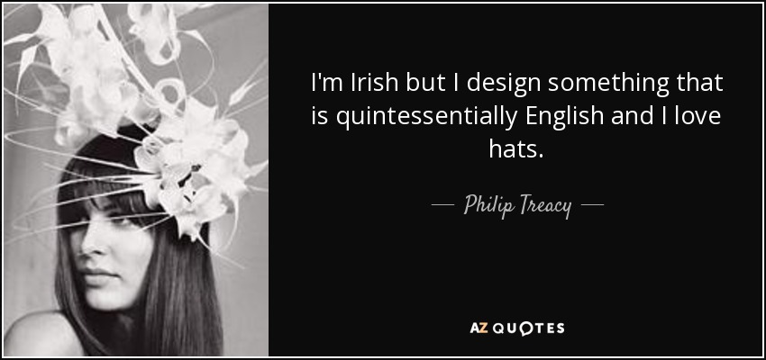 I'm Irish but I design something that is quintessentially English and I love hats. - Philip Treacy