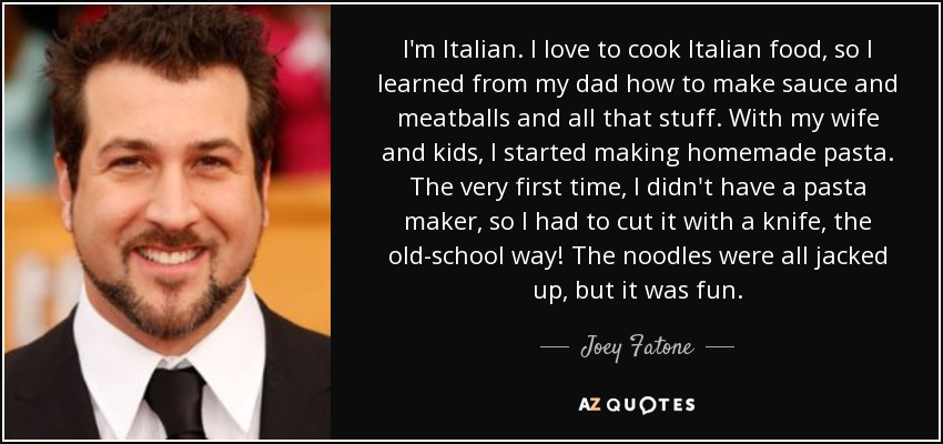 I'm Italian. I love to cook Italian food, so I learned from my dad how to make sauce and meatballs and all that stuff. With my wife and kids, I started making homemade pasta. The very first time, I didn't have a pasta maker, so I had to cut it with a knife, the old-school way! The noodles were all jacked up, but it was fun. - Joey Fatone