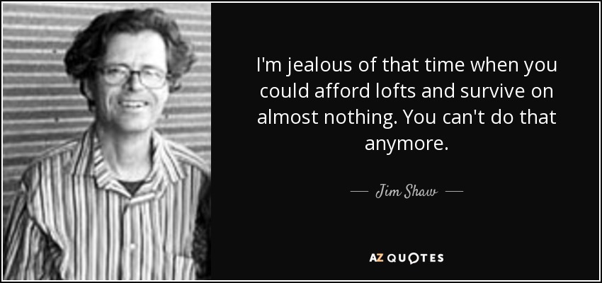 I'm jealous of that time when you could afford lofts and survive on almost nothing. You can't do that anymore. - Jim Shaw