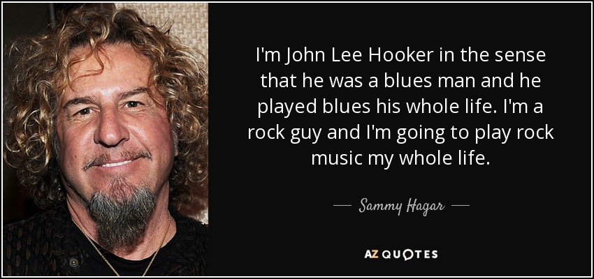 I'm John Lee Hooker in the sense that he was a blues man and he played blues his whole life. I'm a rock guy and I'm going to play rock music my whole life. - Sammy Hagar