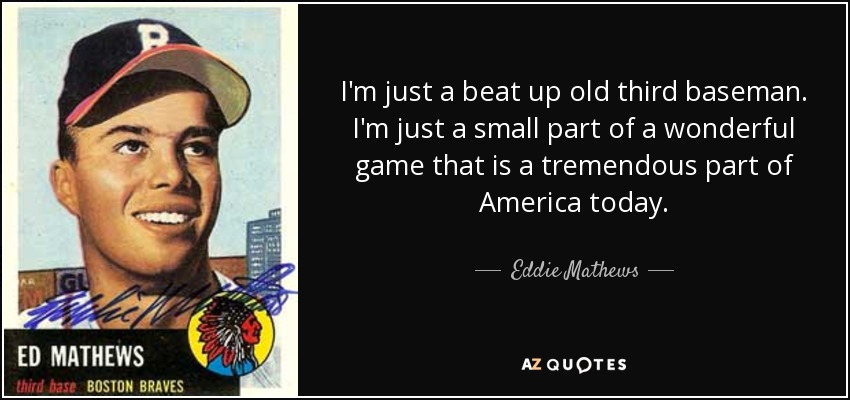 I'm just a beat up old third baseman. I'm just a small part of a wonderful game that is a tremendous part of America today. - Eddie Mathews