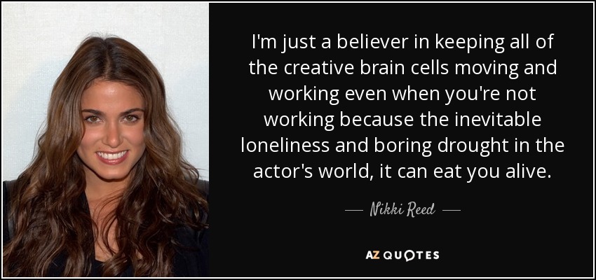 I'm just a believer in keeping all of the creative brain cells moving and working even when you're not working because the inevitable loneliness and boring drought in the actor's world, it can eat you alive. - Nikki Reed