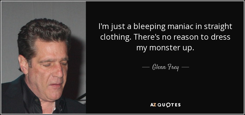 I'm just a bleeping maniac in straight clothing. There's no reason to dress my monster up. - Glenn Frey